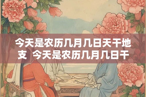 今天是农历几月几日天干地支  今天是农历几月几日干支是什么