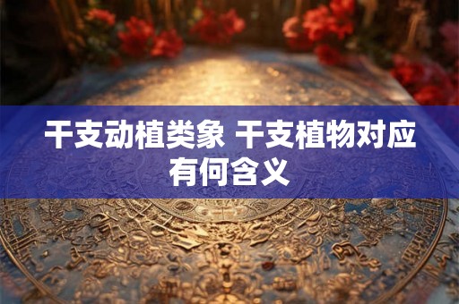 干支动植类象 干支植物对应有何含义
