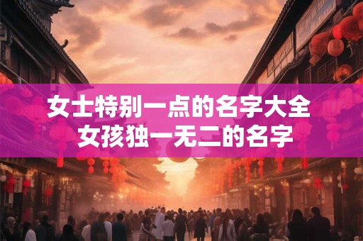 女士特别一点的名字大全  女孩独一无二的名字