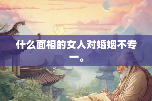 什么面相的女人对婚姻不专一。 什么面相的女人对婚姻不专一。