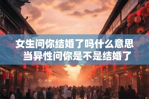 女生问你结婚了吗什么意思  当异性问你是不是结婚了