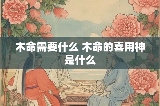 木命需要什么 木命的喜用神是什么 木命需要什么 木命的喜用神是什么