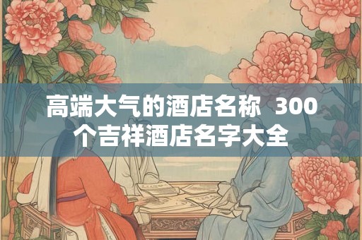 高端大气的酒店名称  300个吉祥酒店名字大全