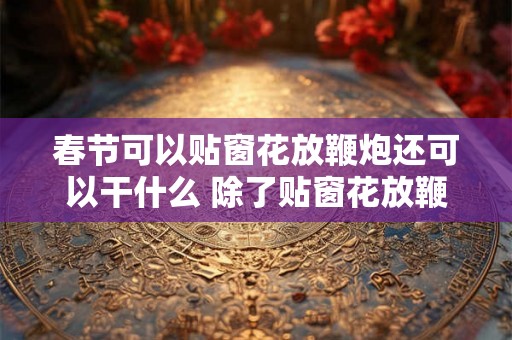 春节可以贴窗花放鞭炮还可以干什么 除了贴窗花放鞭炮春节还有什么活动