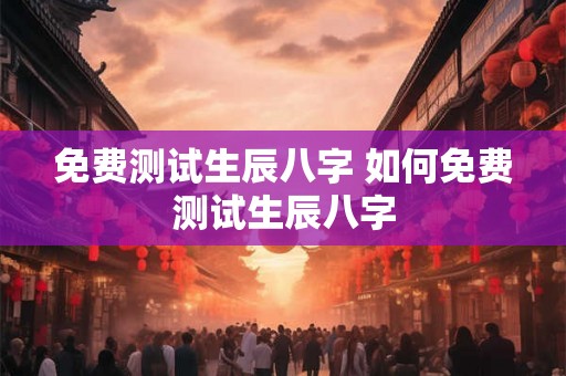 免费测试生辰八字 如何免费测试生辰八字