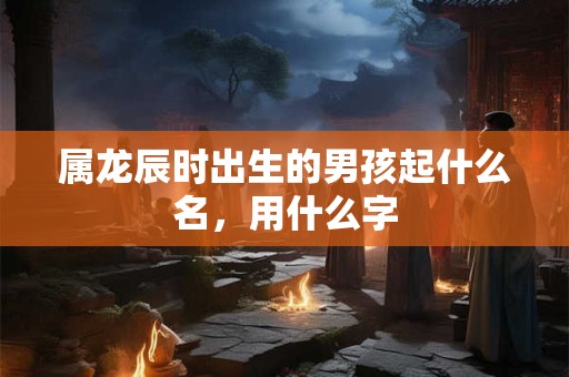 属龙辰时出生的男孩起什么名，用什么字