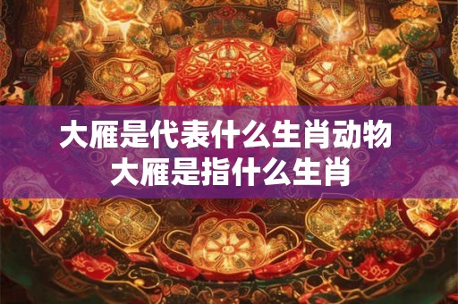 大雁是代表什么生肖动物 大雁是指什么生肖 大雁是代表什么生肖动物 大雁是指什么生肖