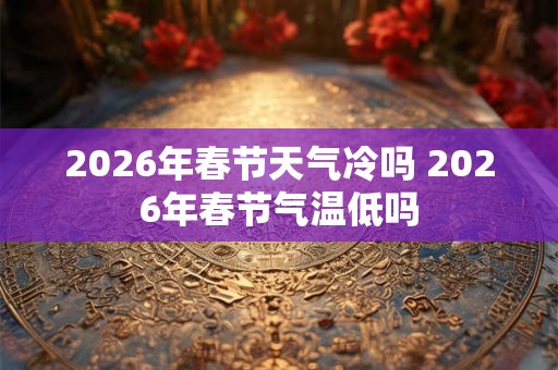 2026年春节天气冷吗 2026年春节气温低吗