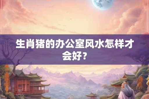 生肖猪的办公室风水怎样才会好？