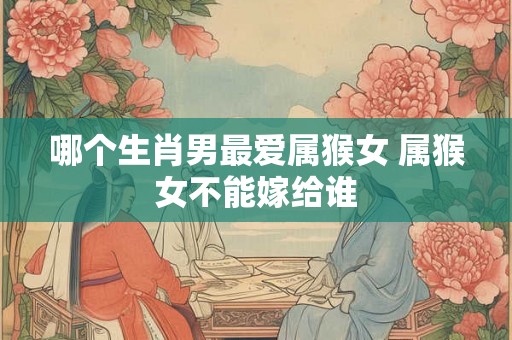 哪个生肖男最爱属猴女 属猴女不能嫁给谁