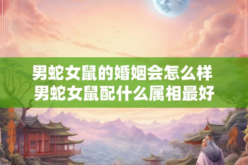 男蛇女鼠的婚姻会怎么样 男蛇女鼠配什么属相最好 男蛇女鼠的婚姻会怎么样 男蛇女鼠配什么属相最好