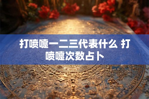 打喷嚏一二三代表什么 打喷嚏次数占卜