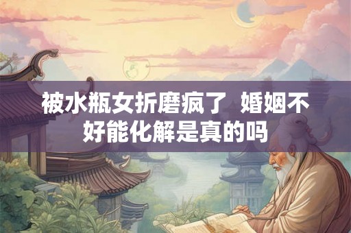 被水瓶女折磨疯了  婚姻不好能化解是真的吗
