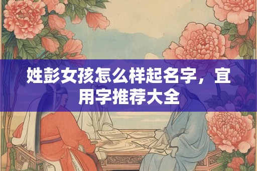 姓彭女孩怎么样起名字，宜用字推荐大全