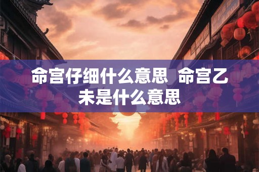 命宫仔细什么意思 命宫乙未是什么意思 命宫仔细什么意思 命宫乙未是什么意思