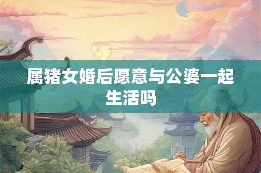 属猪女婚后愿意与公婆一起生活吗