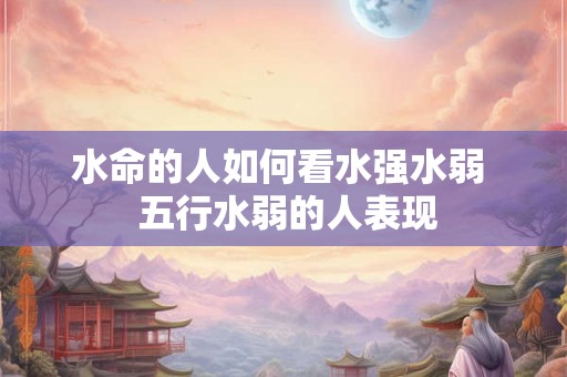 水命的人如何看水强水弱  五行水弱的人表现
