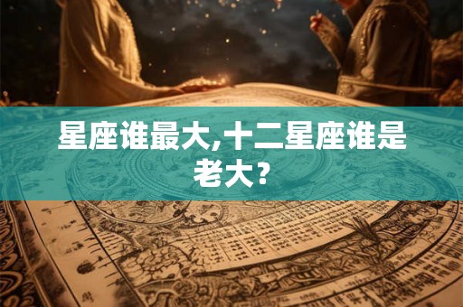 星座谁最大,十二星座谁是老大？