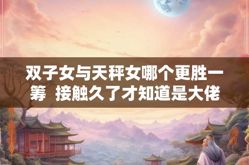 双子女与天秤女哪个更胜一筹 接触久了才知道是大佬的星座 双子女与天秤女哪个更胜一筹 接触久了才知道是大佬的星座