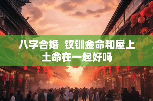 八字合婚 钗钏金命和屋上土命在一起好吗 八字合婚 钗钏金命和屋上土命在一起好吗