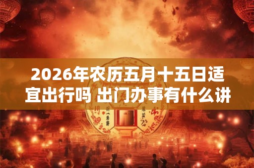 2026年农历五月十五日适宜出行吗 出门办事有什么讲究