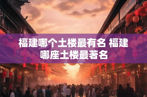 福建哪个土楼最有名 福建哪座土楼最著名