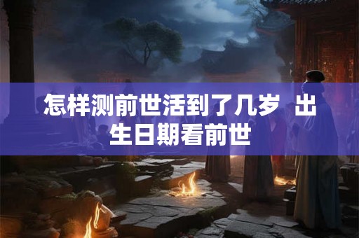 怎样测前世活到了几岁 出生日期看前世 怎样测前世活到了几岁 出生日期看前世