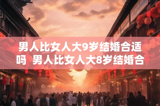 男人比女人大9岁结婚合适吗 男人比女人大8岁结婚合适吗 男人比女人大9岁结婚合适吗 男人比女人大8岁结婚合适吗