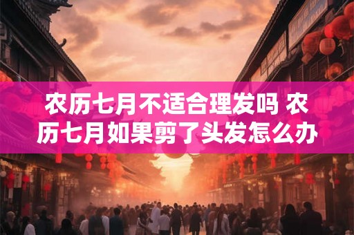 农历七月不适合理发吗 农历七月如果剪了头发怎么办