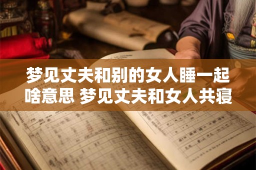 梦见丈夫和别的女人睡一起啥意思 梦见丈夫和女人共寝含义何