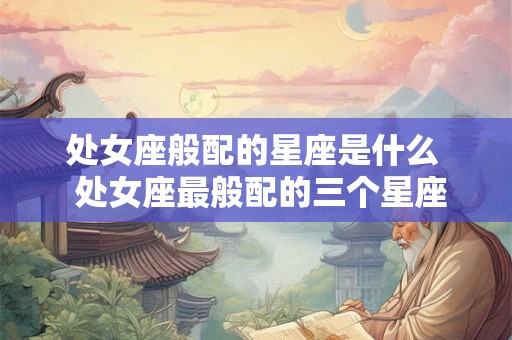 处女座般配的星座是什么  处女座最般配的三个星座