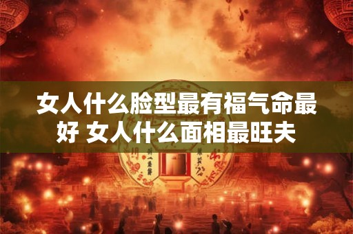 女人什么脸型最有福气命最好 女人什么面相最旺夫