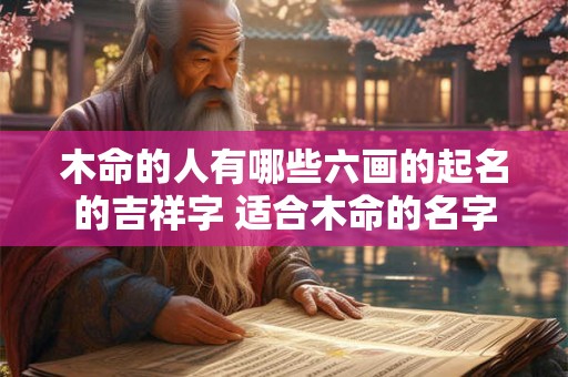 木命的人有哪些六画的起名的吉祥字 适合木命的名字 木命的人有哪些六画的起名的吉祥字 适合木命的名字