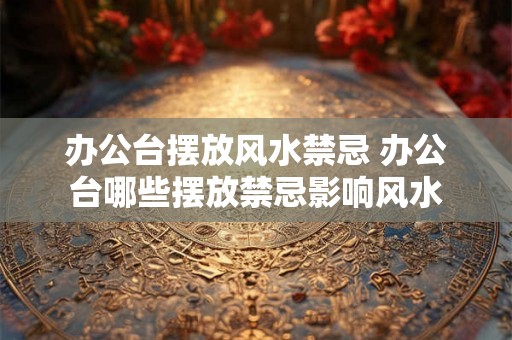 办公台摆放风水禁忌 办公台哪些摆放禁忌影响风水