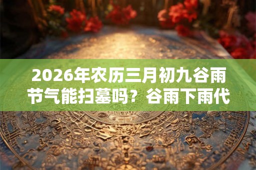 2026年农历三月初九谷雨节气能扫墓吗？谷雨下雨代表什么？
