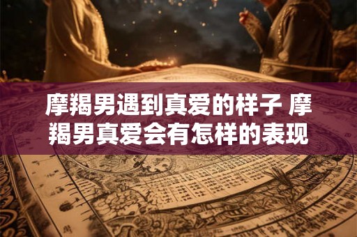 摩羯男遇到真爱的样子 摩羯男真爱会有怎样的表现