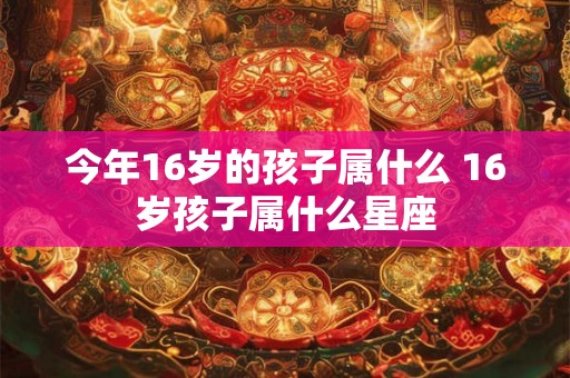今年16岁的孩子属什么 16岁孩子属什么星座 今年16岁的孩子属什么 16岁孩子属什么星座