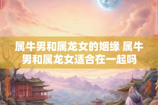 属牛男和属龙女的姻缘 属牛男和属龙女适合在一起吗