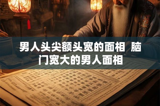 男人头尖额头宽的面相 脑门宽大的男人面相 男人头尖额头宽的面相 脑门宽大的男人面相