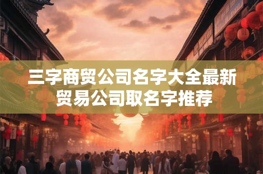 三字商贸公司名字大全最新 贸易公司取名字推荐
