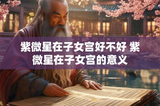 紫微星在子女宫好不好 紫微星在子女宫的意义