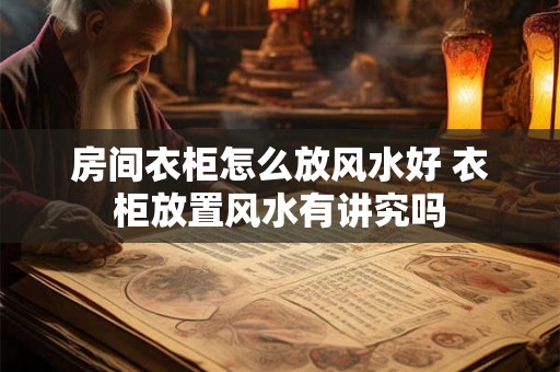 房间衣柜怎么放风水好 衣柜放置风水有讲究吗