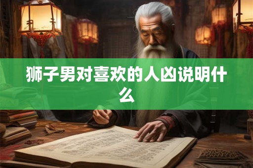 狮子男对喜欢的人凶说明什么 狮子男对喜欢的人凶说明什么