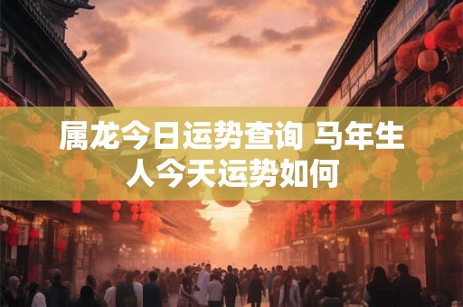属龙今日运势查询 马年生人今天运势如何 属龙今日运势查询 马年生人今天运势如何