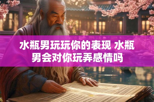 水瓶男玩玩你的表现 水瓶男会对你玩弄感情吗 水瓶男玩玩你的表现 水瓶男会对你玩弄感情吗