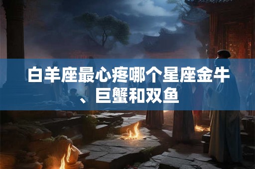 白羊座最心疼哪个星座金牛、巨蟹和双鱼