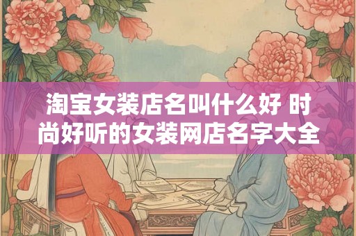 淘宝女装店名叫什么好 时尚好听的女装网店名字大全 淘宝女装店名叫什么好 时尚好听的女装网店名字大全