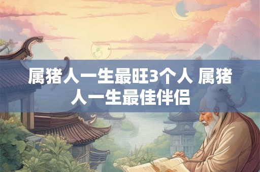 属猪人一生最旺3个人 属猪人一生最佳伴侣
