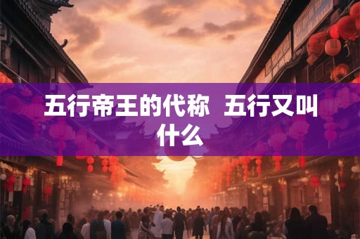 五行帝王的代称 五行又叫什么 五行帝王的代称 五行又叫什么