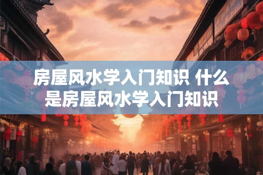房屋风水学入门知识 什么是房屋风水学入门知识